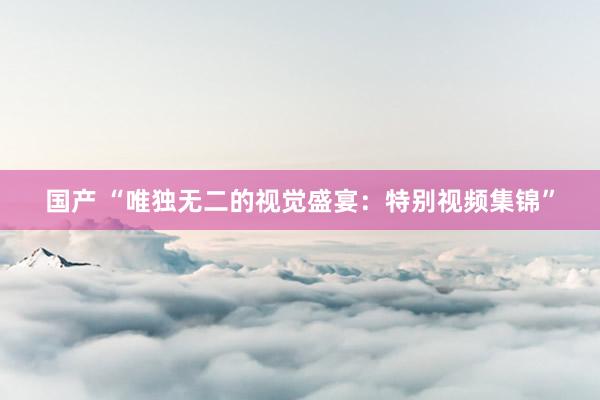 国产 “唯独无二的视觉盛宴：特别视频集锦”