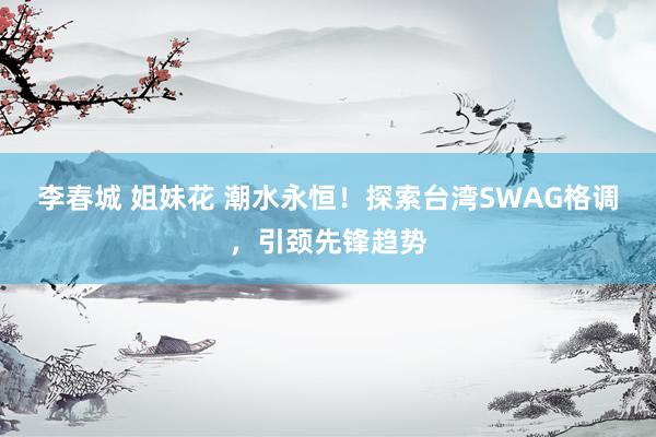 李春城 姐妹花 潮水永恒！探索台湾SWAG格调，引颈先锋趋势