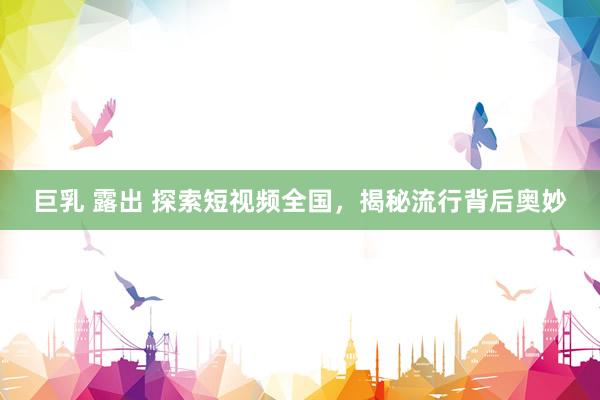 巨乳 露出 探索短视频全国，揭秘流行背后奥妙