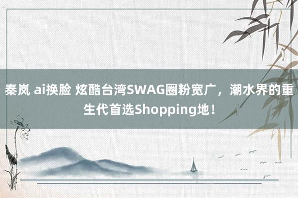 秦岚 ai换脸 炫酷台湾SWAG圈粉宽广，潮水界的重生代首选Shopping地！