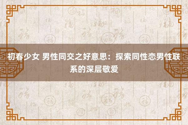 初春少女 男性同交之好意思：探索同性恋男性联系的深层敬爱