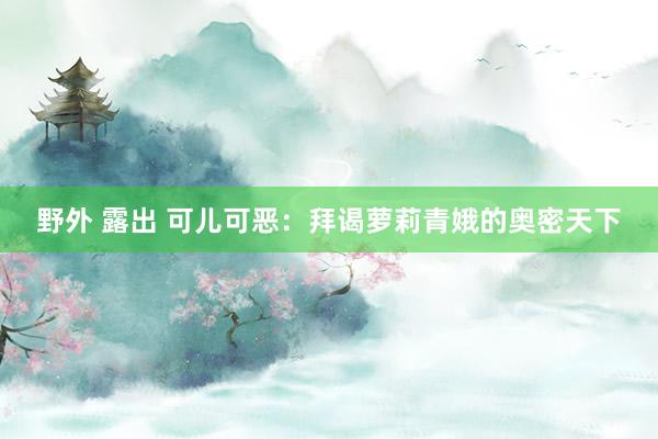 野外 露出 可儿可恶：拜谒萝莉青娥的奥密天下