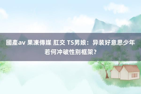 國產av 果凍傳媒 肛交 TS男娘：异装好意思少年若何冲破性别框架？