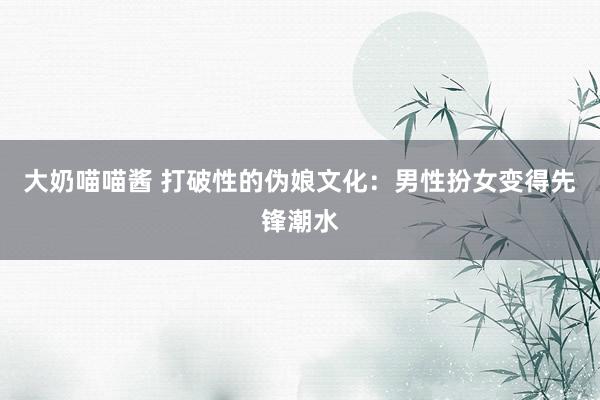 大奶喵喵酱 打破性的伪娘文化：男性扮女变得先锋潮水