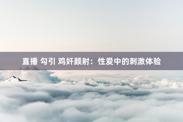直播 勾引 鸡奸颜射：性爱中的刺激体验