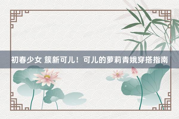 初春少女 簇新可儿！可儿的萝莉青娥穿搭指南