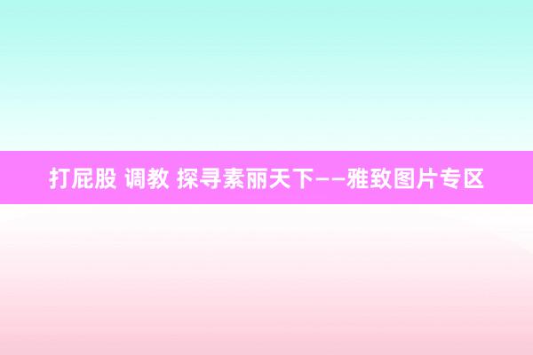 打屁股 调教 探寻素丽天下——雅致图片专区