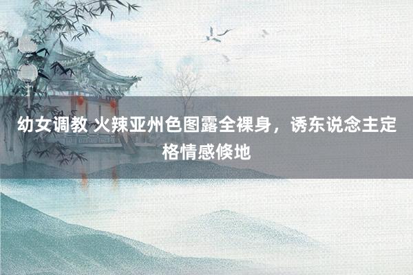 幼女调教 火辣亚州色图露全裸身，诱东说念主定格情感倏地