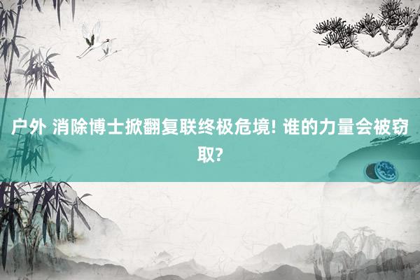 户外 消除博士掀翻复联终极危境! 谁的力量会被窃取?