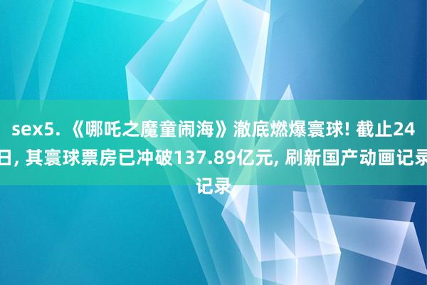 sex5. 《哪吒之魔童闹海》澈底燃爆寰球! 截止24日， 其寰球票房已冲破137.89亿元， 刷新国产动画记录