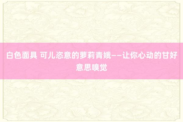 白色面具 可儿恣意的萝莉青娥——让你心动的甘好意思嗅觉