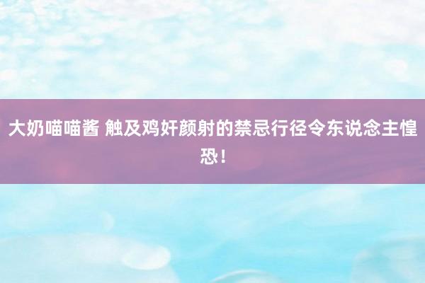 大奶喵喵酱 触及鸡奸颜射的禁忌行径令东说念主惶恐！