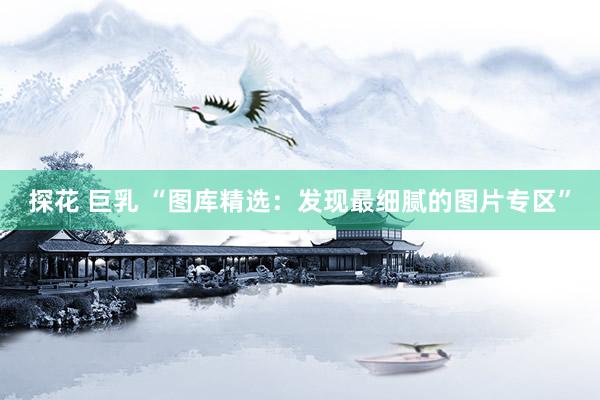 探花 巨乳 “图库精选：发现最细腻的图片专区”