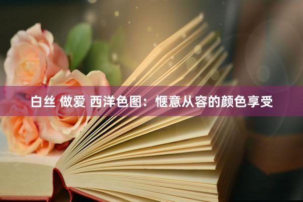 白丝 做爱 西洋色图：惬意从容的颜色享受