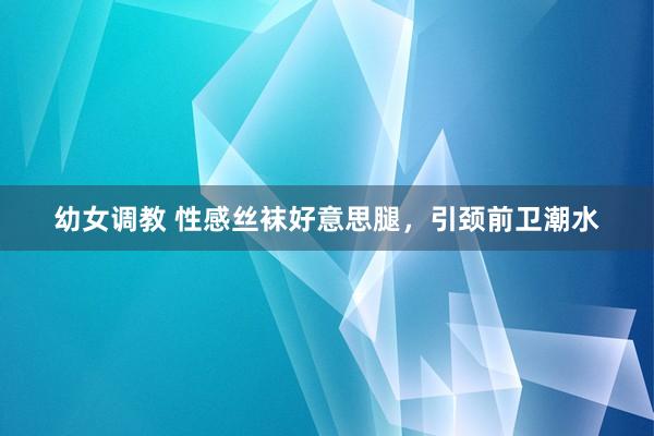 幼女调教 性感丝袜好意思腿，引颈前卫潮水