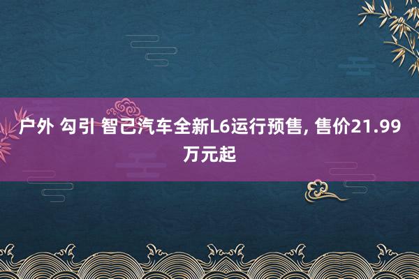 户外 勾引 智己汽车全新L6运行预售， 售价21.99万元起