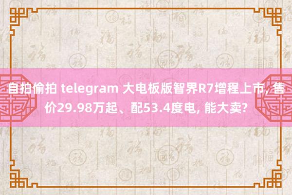 自拍偷拍 telegram 大电板版智界R7增程上市， 售价29.98万起、配53.4度电， 能大卖?