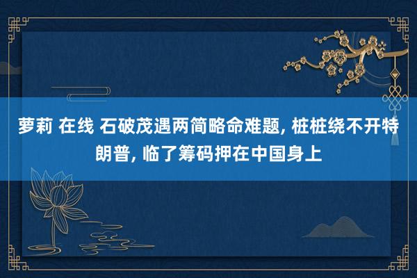 萝莉 在线 石破茂遇两简略命难题， 桩桩绕不开特朗普， 临了筹码押在中国身上