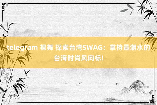 telegram 裸舞 探索台湾SWAG：掌持最潮水的台湾时尚风向标!