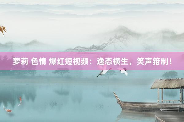 萝莉 色情 爆红短视频：逸态横生，笑声箝制！