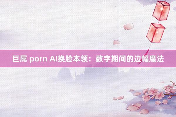 巨屌 porn AI换脸本领：数字期间的边幅魔法
