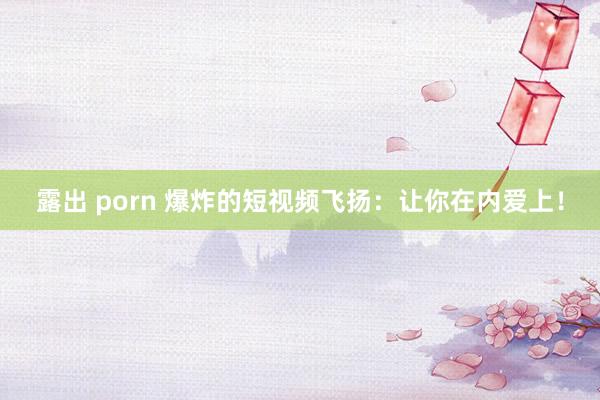 露出 porn 爆炸的短视频飞扬：让你在内爱上！