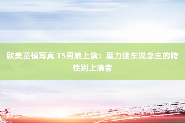 欧美童模写真 TS男娘上演：魔力迷东说念主的跨性别上演者