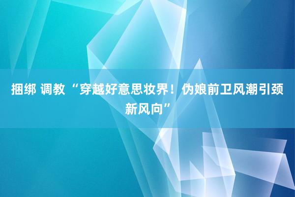 捆绑 调教 “穿越好意思妆界！伪娘前卫风潮引颈新风向”
