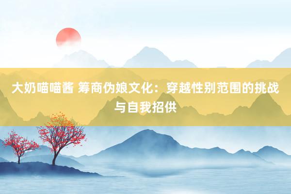大奶喵喵酱 筹商伪娘文化：穿越性别范围的挑战与自我招供