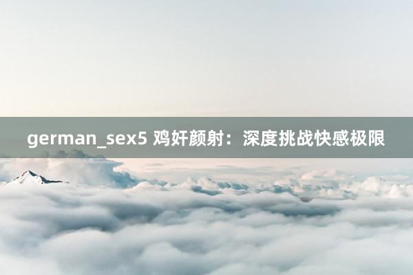 german_sex5 鸡奸颜射：深度挑战快感极限