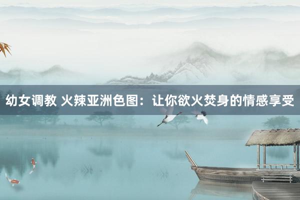 幼女调教 火辣亚洲色图：让你欲火焚身的情感享受