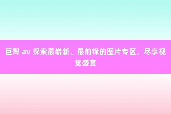 巨臀 av 探索最崭新、最前锋的图片专区，尽享视觉盛宴