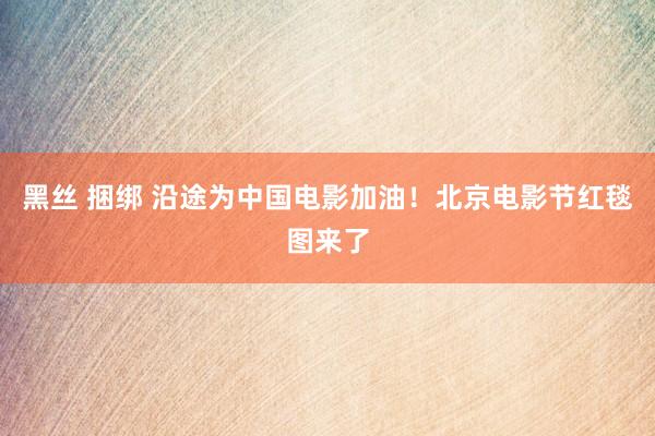 黑丝 捆绑 沿途为中国电影加油！北京电影节红毯图来了