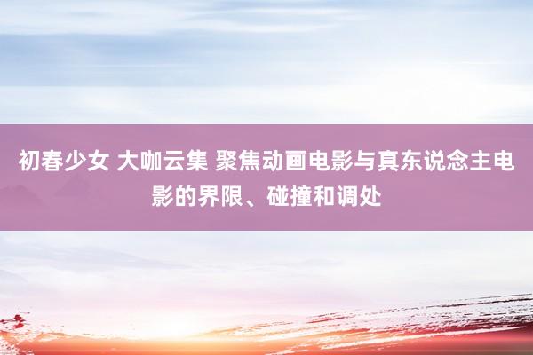 初春少女 大咖云集 聚焦动画电影与真东说念主电影的界限、碰撞和调处