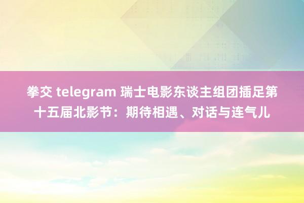 拳交 telegram 瑞士电影东谈主组团插足第十五届北影节：期待相遇、对话与连气儿