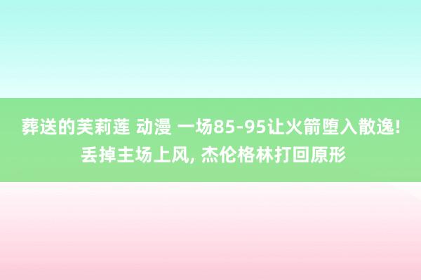 葬送的芙莉莲 动漫 一场85-95让火箭堕入散逸! 丢掉主场上风， 杰伦格林打回原形