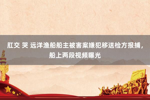 肛交 哭 远洋渔船船主被害案嫌犯移送检方报捕，船上两段视频曝光