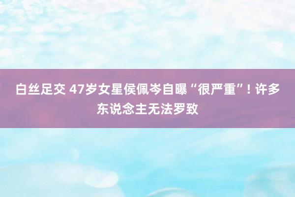 白丝足交 47岁女星侯佩岑自曝“很严重”! 许多东说念主无法罗致
