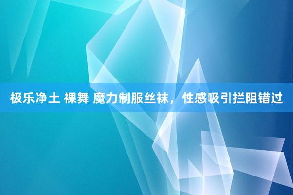 极乐净土 裸舞 魔力制服丝袜，性感吸引拦阻错过