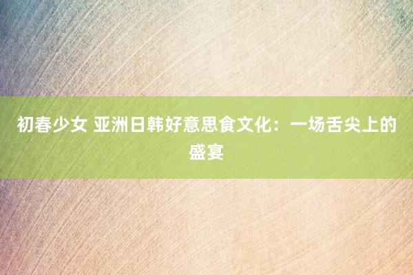 初春少女 亚洲日韩好意思食文化：一场舌尖上的盛宴