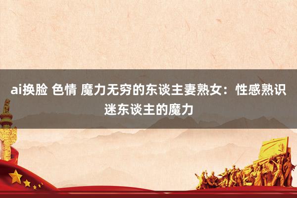ai换脸 色情 魔力无穷的东谈主妻熟女：性感熟识迷东谈主的魔力
