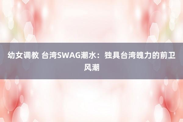 幼女调教 台湾SWAG潮水：独具台湾魄力的前卫风潮