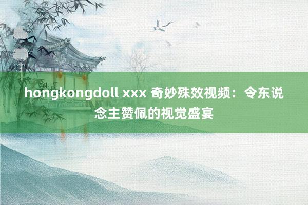 hongkongdoll xxx 奇妙殊效视频：令东说念主赞佩的视觉盛宴