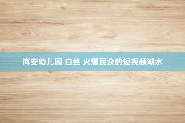 海安幼儿园 白丝 火爆民众的短视频潮水