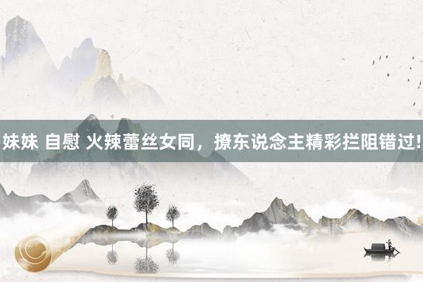 妹妹 自慰 火辣蕾丝女同，撩东说念主精彩拦阻错过!