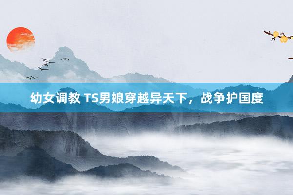 幼女调教 TS男娘穿越异天下，战争护国度
