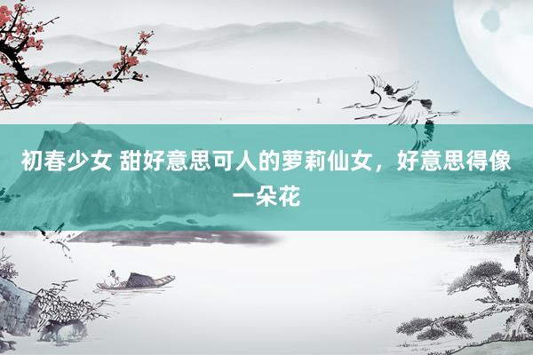 初春少女 甜好意思可人的萝莉仙女，好意思得像一朵花