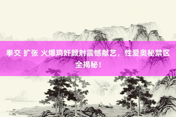 拳交 扩张 火爆鸡奸颜射震憾献艺，性爱奥秘禁区全揭秘！