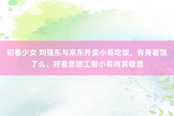 初春少女 刘强东与京东外卖小哥吃饭，有身着饿了么、好意思团工服小哥向其敬酒