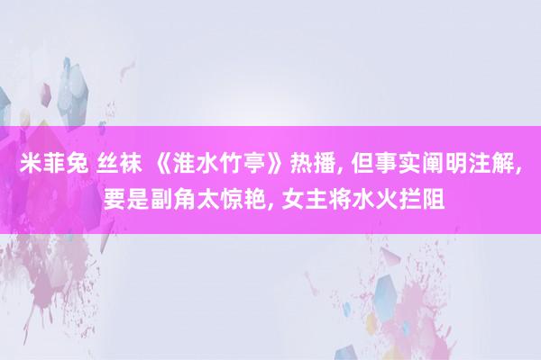 米菲兔 丝袜 《淮水竹亭》热播， 但事实阐明注解， 要是副角太惊艳， 女主将水火拦阻